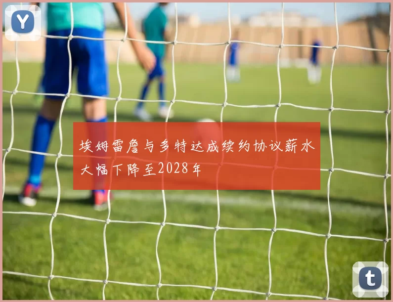 埃姆雷詹与多特达成续约协议薪水大幅下降至2028年