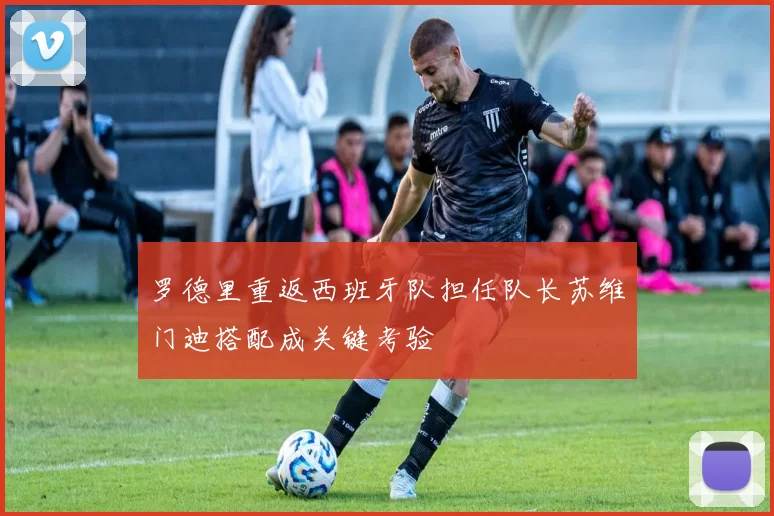 罗德里重返西班牙队担任队长苏维门迪搭配成关键考验