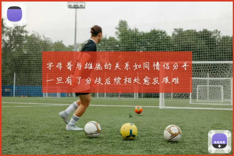 字母哥与雄鹿的关系如同情侣分手一旦有了分歧后续相处愈发艰难