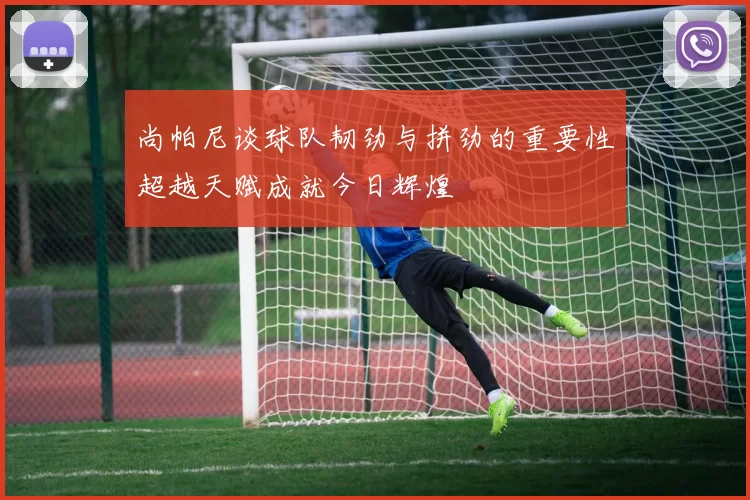 尚帕尼谈球队韧劲与拼劲的重要性超越天赋成就今日辉煌