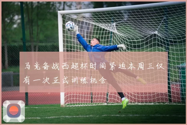 马竞备战西超杯时间紧迫本周三仅有一次正式训练机会