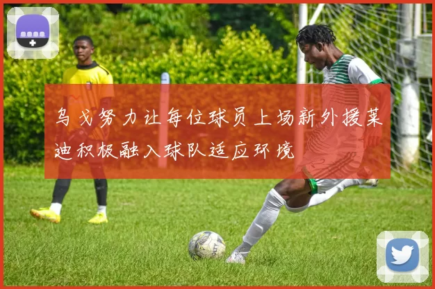 乌戈努力让每位球员上场新外援莱迪积极融入球队适应环境