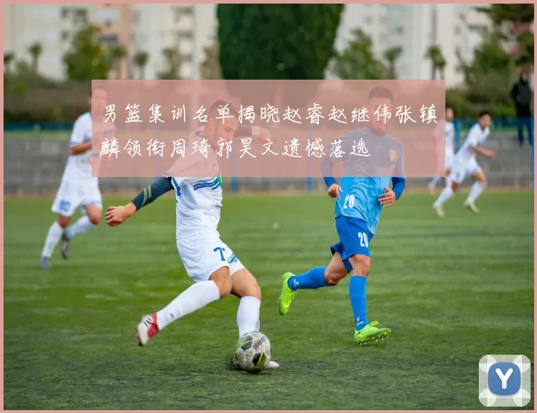 男篮集训名单揭晓赵睿赵继伟张镇麟领衔周琦郭昊文遗憾落选