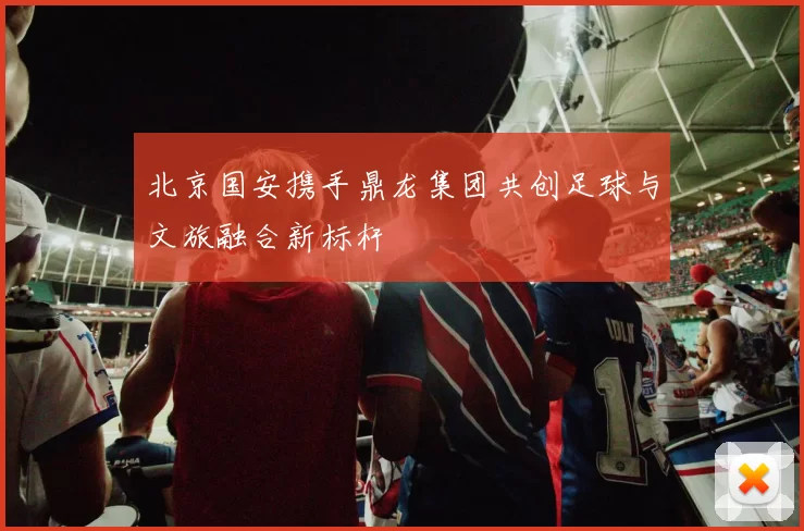 北京国安携手鼎龙集团共创足球与文旅融合新标杆