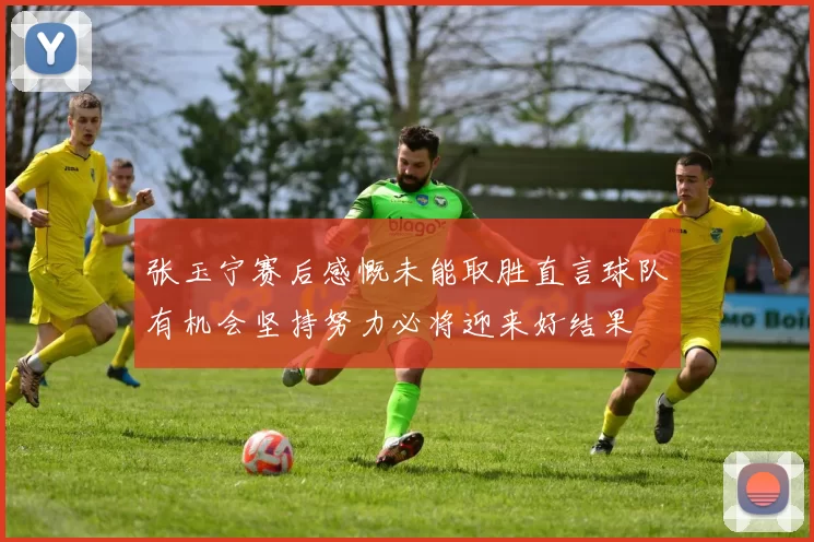 张玉宁赛后感慨未能取胜直言球队有机会坚持努力必将迎来好结果