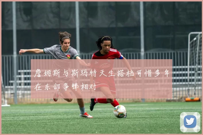 詹姆斯与斯玛特天生搭档可惜多年在东部争锋相对