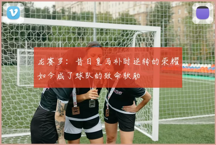 龙赛罗：昔日皇马补时逆转的荣耀如今成了球队的致命软肋