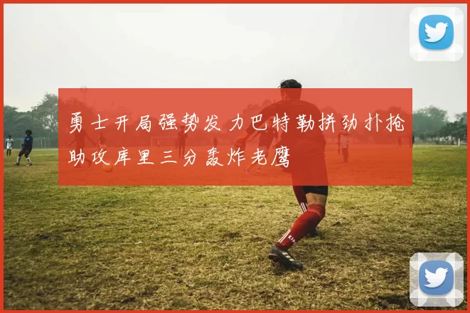 勇士开局强势发力巴特勒拼劲扑抢助攻库里三分轰炸老鹰