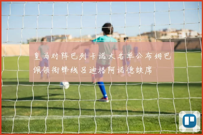 皇马对阵巴列卡诺大名单公布姆巴佩领衔锋线吕迪格阿诺德缺席
