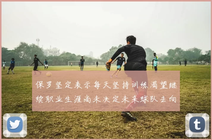 保罗坚定表示每天坚持训练渴望继续职业生涯尚未决定未来球队去向