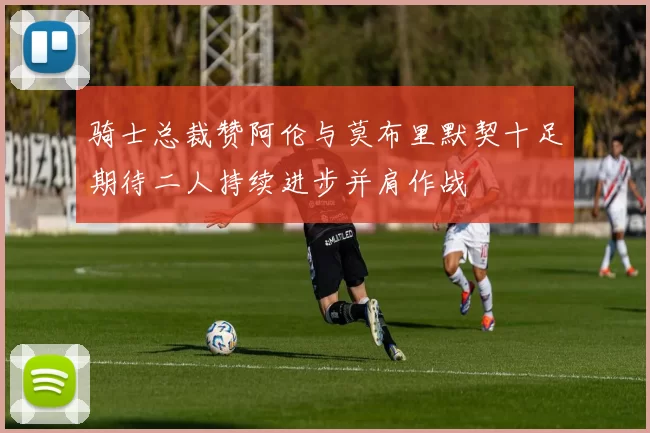 骑士总裁赞阿伦与莫布里默契十足期待二人持续进步并肩作战