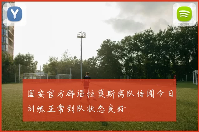 国安官方辟谣拉莫斯离队传闻今日训练正常到队状态良好