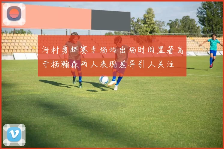 河村勇辉赛季场均出场时间显著高于杨瀚森两人表现差异引人关注