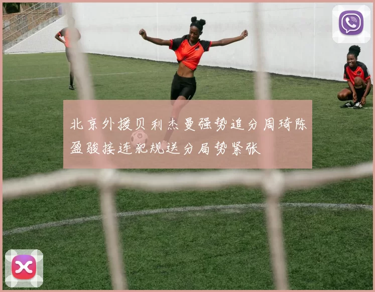 北京外援贝利杰曼强势追分周琦陈盈骏接连犯规送分局势紧张