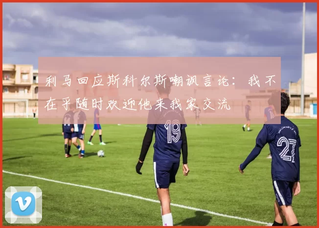 利马回应斯科尔斯嘲讽言论：我不在乎随时欢迎他来我家交流